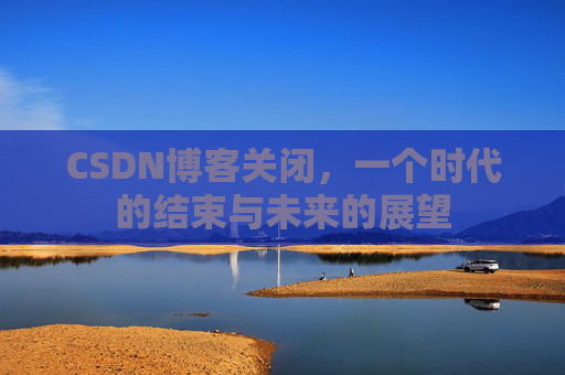 CSDN博客关闭，一个时代的结束与未来的展望